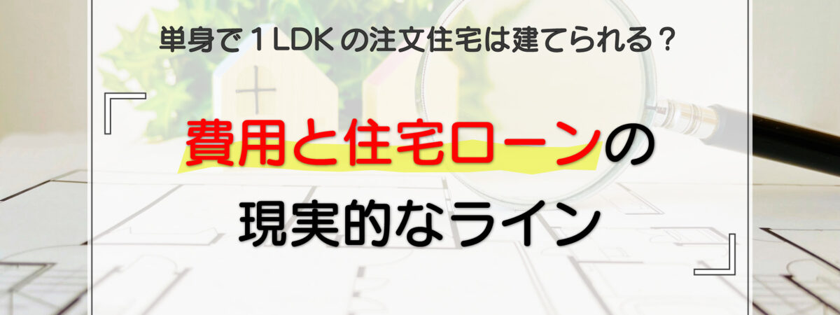 単身で1LDKの注文住宅は建てられる?費用と住宅ローンの現実的なライン